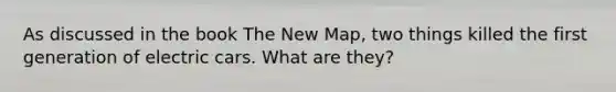 As discussed in the book The New Map, two things killed the first generation of electric cars. What are they?