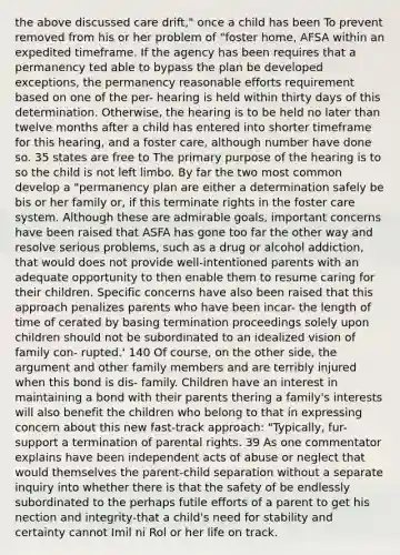 the above discussed care drift," once a child has been To prevent removed from his or her problem of "foster home, AFSA within an expedited timeframe. If the agency has been requires that a permanency ted able to bypass the plan be developed exceptions, the permanency reasonable efforts requirement based on one of the per- hearing is held within thirty days of this determination. Otherwise, the hearing is to be held no later than twelve months after a child has entered into shorter timeframe for this hearing, and a foster care, although number have done so. 35 states are free to The primary purpose of the hearing is to so the child is not left limbo. By far the two most common develop a "permanency plan are either a determination safely be bis or her family or, if this terminate rights in the foster care system. Although these are admirable goals, important concerns have been raised that ASFA has gone too far the other way and resolve serious problems, such as a drug or alcohol addiction, that would does not provide well-intentioned parents with an adequate opportunity to then enable them to resume caring for their children. Specific concerns have also been raised that this approach penalizes parents who have been incar- the length of time of cerated by basing termination proceedings solely upon children should not be subordinated to an idealized vision of family con- rupted.' 140 Of course, on the other side, the argument and other family members and are terribly injured when this bond is dis- family. Children have an interest in maintaining a bond with their parents thering a family's interests will also benefit the children who belong to that in expressing concern about this new fast-track approach: "Typically, fur- support a termination of parental rights. 39 As one commentator explains have been independent acts of abuse or neglect that would themselves the parent-child separation without a separate inquiry into whether there is that the safety of be endlessly subordinated to the perhaps futile efforts of a parent to get his nection and integrity-that a child's need for stability and certainty cannot Imil ni Rol or her life on track.