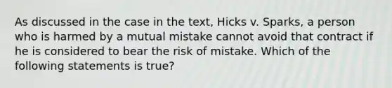 As discussed in the case in the text, Hicks v. Sparks, a person who is harmed by a mutual mistake cannot avoid that contract if he is considered to bear the risk of mistake. Which of the following statements is true?