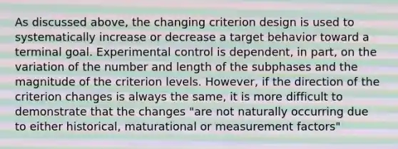 As discussed above, the changing criterion design is used to systematically increase or decrease a target behavior toward a terminal goal. Experimental control is dependent, in part, on the variation of the number and length of the subphases and the magnitude of the criterion levels. However, if the direction of the criterion changes is always the same, it is more difficult to demonstrate that the changes "are not naturally occurring due to either historical, maturational or measurement factors"