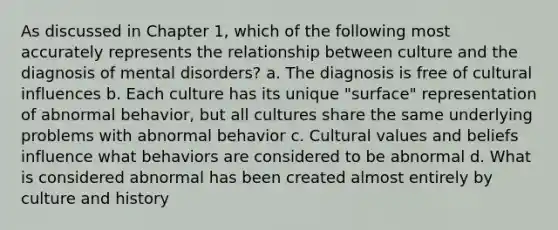 As discussed in Chapter 1, which of the following most accurately represents the relationship between culture and the diagnosis of mental disorders? a. The diagnosis is free of cultural influences b. Each culture has its unique "surface" representation of abnormal behavior, but all cultures share the same underlying problems with abnormal behavior c. Cultural values and beliefs influence what behaviors are considered to be abnormal d. What is considered abnormal has been created almost entirely by culture and history