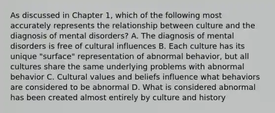 As discussed in Chapter 1, which of the following most accurately represents the relationship between culture and the diagnosis of mental disorders? A. The diagnosis of mental disorders is free of cultural influences B. Each culture has its unique "surface" representation of abnormal behavior, but all cultures share the same underlying problems with abnormal behavior C. <a href='https://www.questionai.com/knowledge/kyz76nVU9o-cultural-values' class='anchor-knowledge'>cultural values</a> and beliefs influence what behaviors are considered to be abnormal D. What is considered abnormal has been created almost entirely by culture and history