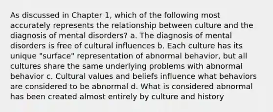 As discussed in Chapter 1, which of the following most accurately represents the relationship between culture and the diagnosis of mental disorders? a. The diagnosis of mental disorders is free of cultural influences b. Each culture has its unique "surface" representation of abnormal behavior, but all cultures share the same underlying problems with abnormal behavior c. Cultural values and beliefs influence what behaviors are considered to be abnormal d. What is considered abnormal has been created almost entirely by culture and history