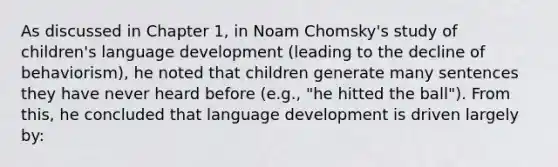 As discussed in Chapter 1, in Noam Chomsky's study of children's language development (leading to the decline of behaviorism), he noted that children generate many sentences they have never heard before (e.g., "he hitted the ball"). From this, he concluded that language development is driven largely by: