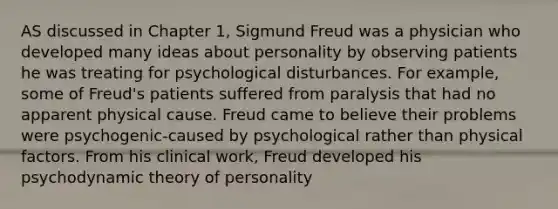 AS discussed in Chapter 1, Sigmund Freud was a physician who developed many ideas about personality by observing patients he was treating for psychological disturbances. For example, some of Freud's patients suffered from paralysis that had no apparent physical cause. Freud came to believe their problems were psychogenic-caused by psychological rather than physical factors. From his clinical work, Freud developed his psychodynamic theory of personality