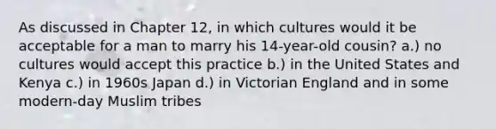 As discussed in Chapter 12, in which cultures would it be acceptable for a man to marry his 14-year-old cousin? a.) no cultures would accept this practice b.) in the United States and Kenya c.) in 1960s Japan d.) in Victorian England and in some modern-day Muslim tribes