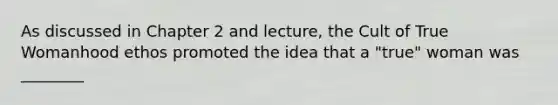 As discussed in Chapter 2 and lecture, the Cult of True Womanhood ethos promoted the idea that a "true" woman was ________