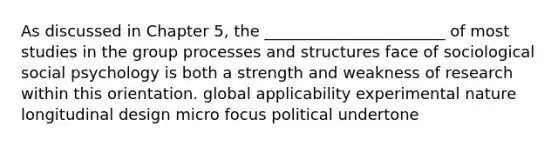 As discussed in Chapter 5, the _______________________ of most studies in the group processes and structures face of sociological social psychology is both a strength and weakness of research within this orientation. global applicability experimental nature longitudinal design micro focus political undertone