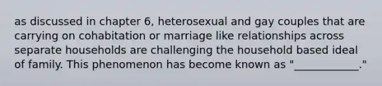 as discussed in chapter 6, heterosexual and gay couples that are carrying on cohabitation or marriage like relationships across separate households are challenging the household based ideal of family. This phenomenon has become known as "____________."