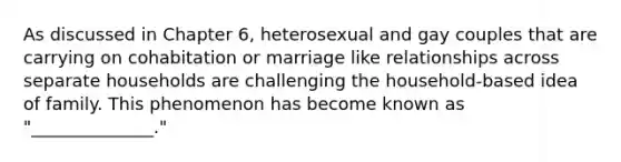 As discussed in Chapter 6, heterosexual and gay couples that are carrying on cohabitation or marriage like relationships across separate households are challenging the household-based idea of family. This phenomenon has become known as "______________."