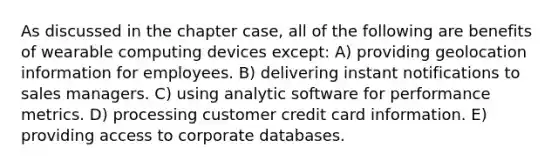 As discussed in the chapter case, all of the following are benefits of wearable computing devices except: A) providing geolocation information for employees. B) delivering instant notifications to sales managers. C) using analytic software for performance metrics. D) processing customer credit card information. E) providing access to corporate databases.