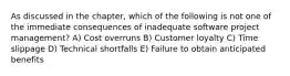 As discussed in the chapter, which of the following is not one of the immediate consequences of inadequate software project management? A) Cost overruns B) Customer loyalty C) Time slippage D) Technical shortfalls E) Failure to obtain anticipated benefits