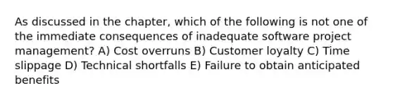 As discussed in the chapter, which of the following is not one of the immediate consequences of inadequate software project management? A) Cost overruns B) Customer loyalty C) Time slippage D) Technical shortfalls E) Failure to obtain anticipated benefits