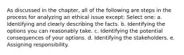 As discussed in the chapter, all of the following are steps in the process for analyzing an ethical issue except: Select one: a. Identifying and clearly describing the facts. b. Identifying the options you can reasonably take. c. Identifying the potential consequences of your options. d. Identifying the stakeholders. e. Assigning responsibility.