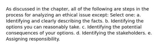 As discussed in the chapter, all of the following are steps in the process for analyzing an ethical issue except: Select one: a. Identifying and clearly describing the facts. b. Identifying the options you can reasonably take. c. Identifying the potential consequences of your options. d. Identifying the stakeholders. e. Assigning responsibility.