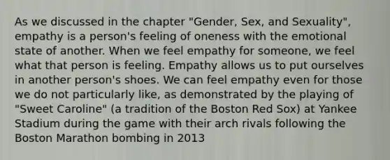 As we discussed in the chapter "Gender, Sex, and Sexuality", empathy is a person's feeling of oneness with the emotional state of another. When we feel empathy for someone, we feel what that person is feeling. Empathy allows us to put ourselves in another person's shoes. We can feel empathy even for those we do not particularly like, as demonstrated by the playing of "Sweet Caroline" (a tradition of the Boston Red Sox) at Yankee Stadium during the game with their arch rivals following the Boston Marathon bombing in 2013