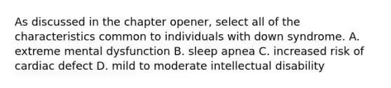 As discussed in the chapter opener, select all of the characteristics common to individuals with down syndrome. A. extreme mental dysfunction B. sleep apnea C. increased risk of cardiac defect D. mild to moderate intellectual disability