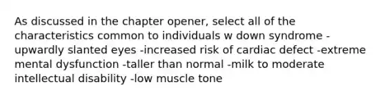 As discussed in the chapter opener, select all of the characteristics common to individuals w down syndrome -upwardly slanted eyes -increased risk of cardiac defect -extreme mental dysfunction -taller than normal -milk to moderate intellectual disability -low muscle tone