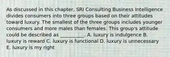 As discussed in this​ chapter, SRI Consulting Business Intelligence divides consumers into three groups based on their attitudes toward luxury. The smallest of the three groups includes younger consumers and more males than females. This​ group's attitude could be described as​ __________. A. luxury is indulgence B. luxury is reward C. luxury is functional D. luxury is unnecessary E. luxury is my right