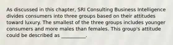 As discussed in this​ chapter, SRI Consulting Business Intelligence divides consumers into three groups based on their attitudes toward luxury. The smallest of the three groups includes younger consumers and more males than females. This​ group's attitude could be described as​ __________.