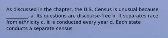 As discussed in the chapter, the U.S. Census is unusual because _________. a. Its questions are discourse-free b. It separates race from ethnicity c. It is conducted every year d. Each state conducts a separate census