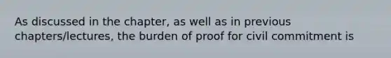 As discussed in the chapter, as well as in previous chapters/lectures, the burden of proof for civil commitment is