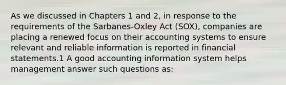 As we discussed in Chapters 1 and 2, in response to the requirements of the Sarbanes-Oxley Act (SOX), companies are placing a renewed focus on their accounting systems to ensure relevant and reliable information is reported in <a href='https://www.questionai.com/knowledge/kFBJaQCz4b-financial-statements' class='anchor-knowledge'>financial statements</a>.1 A good accounting information system helps management answer such questions as: