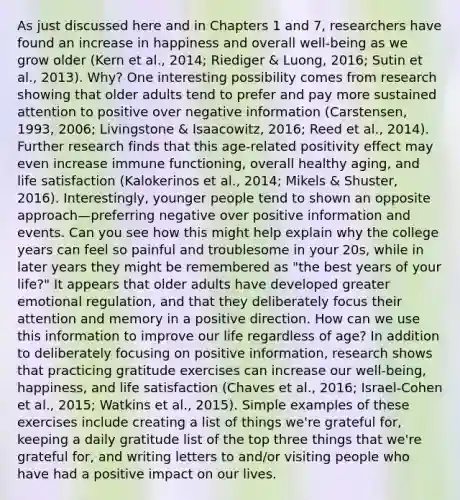 As just discussed here and in Chapters 1 and 7, researchers have found an increase in happiness and overall well-being as we grow older (Kern et al., 2014; Riediger & Luong, 2016; Sutin et al., 2013). Why? One interesting possibility comes from research showing that older adults tend to prefer and pay more sustained attention to positive over negative information (Carstensen, 1993, 2006; Livingstone & Isaacowitz, 2016; Reed et al., 2014). Further research finds that this age-related positivity effect may even increase immune functioning, overall healthy aging, and life satisfaction (Kalokerinos et al., 2014; Mikels & Shuster, 2016). Interestingly, younger people tend to shown an opposite approach—preferring negative over positive information and events. Can you see how this might help explain why the college years can feel so painful and troublesome in your 20s, while in later years they might be remembered as "the best years of your life?" It appears that older adults have developed greater emotional regulation, and that they deliberately focus their attention and memory in a positive direction. How can we use this information to improve our life regardless of age? In addition to deliberately focusing on positive information, research shows that practicing gratitude exercises can increase our well-being, happiness, and life satisfaction (Chaves et al., 2016; Israel-Cohen et al., 2015; Watkins et al., 2015). Simple examples of these exercises include creating a list of things we're grateful for, keeping a daily gratitude list of the top three things that we're grateful for, and writing letters to and/or visiting people who have had a positive impact on our lives.