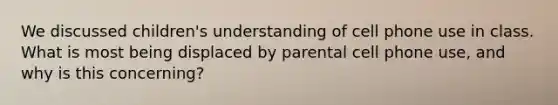 We discussed children's understanding of cell phone use in class. What is most being displaced by parental cell phone use, and why is this concerning?