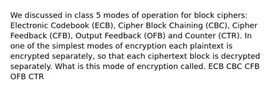 We discussed in class 5 modes of operation for block ciphers: Electronic Codebook (ECB), Cipher Block Chaining (CBC), Cipher Feedback (CFB), Output Feedback (OFB) and Counter (CTR). In one of the simplest modes of encryption each plaintext is encrypted separately, so that each ciphertext block is decrypted separately. What is this mode of encryption called. ECB CBC CFB OFB CTR