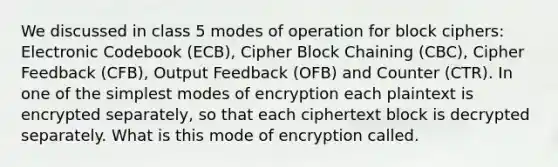 We discussed in class 5 modes of operation for block ciphers: Electronic Codebook (ECB), Cipher Block Chaining (CBC), Cipher Feedback (CFB), Output Feedback (OFB) and Counter (CTR). In one of the simplest modes of encryption each plaintext is encrypted separately, so that each ciphertext block is decrypted separately. What is this mode of encryption called.