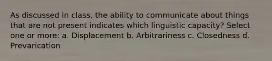 As discussed in class, the ability to communicate about things that are not present indicates which linguistic capacity? Select one or more: a. Displacement b. Arbitrariness c. Closedness d. Prevarication