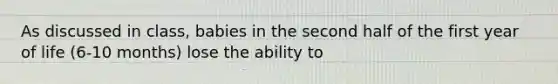 As discussed in class, babies in the second half of the first year of life (6-10 months) lose the ability to