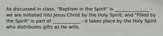 As discussed in class, "Baptism in the Spirit" is _______________ - we are initiated into Jesus Christ by the Holy Spirit; and "Filled by the Spirit" is part of ____________ - it takes place by the Holy Spirit who distributes gifts as He wills.