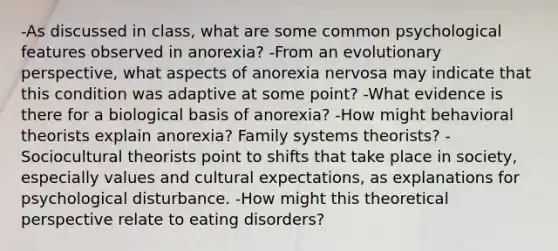 -As discussed in class, what are some common psychological features observed in anorexia? -From an evolutionary perspective, what aspects of anorexia nervosa may indicate that this condition was adaptive at some point? -What evidence is there for a biological basis of anorexia? -How might behavioral theorists explain anorexia? Family systems theorists? -Sociocultural theorists point to shifts that take place in society, especially values and cultural expectations, as explanations for psychological disturbance. -How might this theoretical perspective relate to eating disorders?