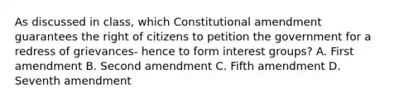 As discussed in class, which Constitutional amendment guarantees the right of citizens to petition the government for a redress of grievances- hence to form interest groups? A. First amendment B. Second amendment C. Fifth amendment D. Seventh amendment