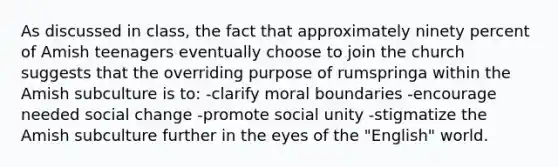 As discussed in class, the fact that approximately ninety percent of Amish teenagers eventually choose to join the church suggests that the overriding purpose of rumspringa within the Amish subculture is to: -clarify moral boundaries -encourage needed social change -promote social unity -stigmatize the Amish subculture further in the eyes of the "English" world.