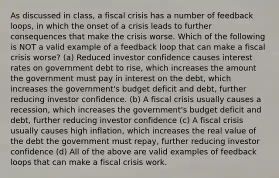 As discussed in class, a fiscal crisis has a number of feedback loops, in which the onset of a crisis leads to further consequences that make the crisis worse. Which of the following is NOT a valid example of a feedback loop that can make a fiscal crisis worse? (a) Reduced investor confidence causes interest rates on government debt to rise, which increases the amount the government must pay in interest on the debt, which increases the government's budget deficit and debt, further reducing investor confidence. (b) A fiscal crisis usually causes a recession, which increases the government's budget deficit and debt, further reducing investor confidence (c) A fiscal crisis usually causes high inflation, which increases the real value of the debt the government must repay, further reducing investor confidence (d) All of the above are valid examples of feedback loops that can make a fiscal crisis work.