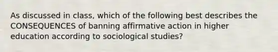 As discussed in class, which of the following best describes the CONSEQUENCES of banning affirmative action in higher education according to sociological studies?