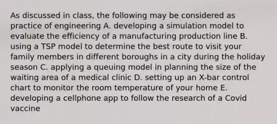 As discussed in class, the following may be considered as practice of engineering A. developing a simulation model to evaluate the efficiency of a manufacturing production line B. using a TSP model to determine the best route to visit your family members in different boroughs in a city during the holiday season C. applying a queuing model in planning the size of the waiting area of a medical clinic D. setting up an X-bar control chart to monitor the room temperature of your home E. developing a cellphone app to follow the research of a Covid vaccine