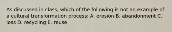 As discussed in class, which of the following is not an example of a cultural transformation process: A. erosion B. abandonment C. loss D. recycling E. reuse