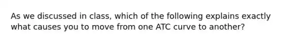 As we discussed in class, which of the following explains exactly what causes you to move from one ATC curve to another?