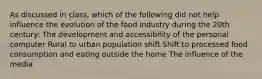 As discussed in class, which of the following did not help influence the evolution of the food industry during the 20th century: The development and accessibility of the personal computer Rural to urban population shift Shift to processed food consumption and eating outside the home The influence of the media