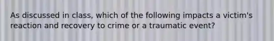 As discussed in class, which of the following impacts a victim's reaction and recovery to crime or a traumatic event?