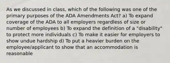 As we discussed in class, which of the following was one of the primary purposes of the ADA Amendments Act? a) To expand coverage of the ADA to all employers regardless of size or number of employees b) To expand the definition of a "disability" to protect more individuals c) To make it easier for employers to show undue hardship d) To put a heavier burden on the employee/applicant to show that an accommodation is reasonable