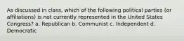 As discussed in class, which of the following political parties (or affiliations) is not currently represented in the United States Congress? a. Republican b. Communist c. Independent d. Democratic