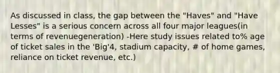 As discussed in class, the gap between the "Haves" and "Have Lesses" is a serious concern across all four major leagues(in terms of revenuegeneration) -Here study issues related to% age of ticket sales in the 'Big'4, stadium capacity, # of home games, reliance on ticket revenue, etc.)