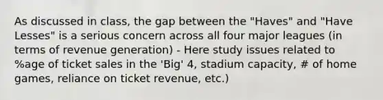 As discussed in class, the gap between the "Haves" and "Have Lesses" is a serious concern across all four major leagues (in terms of revenue generation) - Here study issues related to %age of ticket sales in the 'Big' 4, stadium capacity, # of home games, reliance on ticket revenue, etc.)