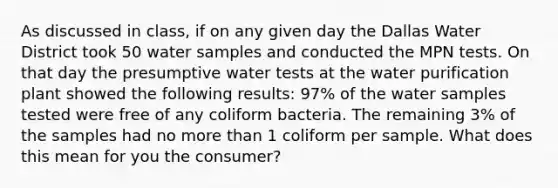 As discussed in class, if on any given day the Dallas Water District took 50 water samples and conducted the MPN tests. On that day the presumptive water tests at the water purification plant showed the following results: 97% of the water samples tested were free of any coliform bacteria. The remaining 3% of the samples had no more than 1 coliform per sample. What does this mean for you the consumer?