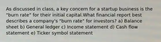 As discussed in class, a key concern for a startup business is the "burn rate" for their initial capital.What financial report best describes a company's "burn rate" for investors? a) Balance sheet b) General ledger c) Income statement d) Cash flow statement e) Ticker symbol statement